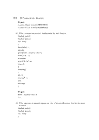 104 C PROGRAMS WITH SOLUTIONS
Output:
Address of k&m in main(): 65524 65522
Address of k&m in other(): 65518 65522
42. Write a program to return only absolute value like abs() function.
#include<stdio.h>
#include<conio.h>
void main()
{
int uabs(int), x;
clrscr();
printf(“enter a negative value:”);
scanf(“%d”, x);
x=uabs(x);
printf(“X=%d”, x);
return 0;
}
uabs(int y)
{
if(y<0)
return(y*-1);
else
return(y);
}
Output:
Enter a negative value: -5
X=5
43. Write a program to calculate square and cube of an entered number. Use function as an
argument.
#include<stdio.h>
#include<conio.h>
void main()
{
 