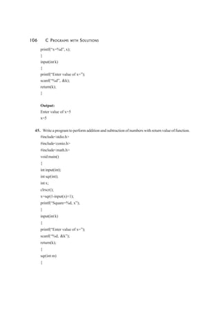 106 C PROGRAMS WITH SOLUTIONS
printf(“x=%d”, x);
}
input(int k)
{
printf(“Enter value of x=”);
scanf(“%d”, &k);
return(k);
}
Output:
Enter value of x=5
x=5
45. Write a program to perform addition and subtraction of numbers with return value of function.
#include<stdio.h>
#include<conio.h>
#include<math.h>
void main()
{
int input(int);
int sqr(int);
int x;
clrscr();
x=sqr(1-input(x)+1);
printf(“Square=%d, x”);
}
input(int k)
{
printf(“Enter value of x=”);
scanf(“%d, &k”);
return(k);
{
sqr(int m)
{
 