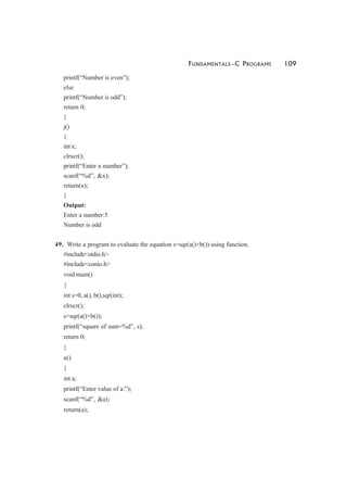 FUNDAMENTALS—C PROGRAMS 109
printf(“Number is even”);
else
printf(“Number is odd”);
return 0;
}
j()
{
int x;
clrscr();
printf(“Enter a number”);
scanf(“%d”, &x);
return(x);
}
Output:
Enter a number:5
Number is odd
49. Write a program to evaluate the equation s=sqr(a()+b()) using function.
#include<stdio.h>
#include<conio.h>
void main()
{
int s=0, a(), b(),sqr(int);
clrscr();
s=sqr(a()+b());
printf(“square of sum=%d”, s);
return 0;
}
a()
{
int a;
printf(“Enter value of a:”);
scanf(“%d”, &a);
return(a);
 