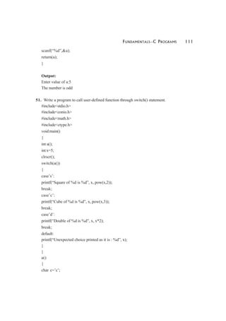 FUNDAMENTALS—C PROGRAMS 111
scanf(“%d”,&a);
return(a);
}
Output:
Enter value of a:5
The number is odd
51. Write a program to call user-defined function through switch() statement.
#include<stdio.h>
#include<conio.h>
#include<math.h>
#include<ctype.h>
void main()
{
int a();
int x=5;
clrscr();
switch(a())
{
case’s’:
printf(“Square of %d is %d”, x, pow(x,2));
break;
case’c’:
printf(“Cube of %d is %d”, x, pow(x,3));
break;
case’d’:
printf(“Double of %d is %d”, x, x*2);
break;
default:
printf(“Unexpected choice printed as it is : %d”, x);
}
}
a()
{
char c=’c’;
 