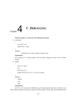 Find the output or error(s) for the following Programs:
1. void main()
{
int const * p=5;
printf("%d",++(*p));
}
Answer:
Compiler error: Cannot modify a constant value.
Explanation:
p is a pointer to a “constant integer”. But we tried to change the value of the “constant
integer”.
2. main()
{
char s[ ]=“man”;
int i;
for(i=0;s[ i ];i++)
printf(“n%c%c%c%c”,s[ i ],*(s+i),*(i+s),i[s]);
}
Answer:
mmmm
aaaa
nnnn
Explanation:
s[i], *(i+s), *(s+i), i[s] are all different ways of expressing the same idea. Generally array
name is the base address for that array. Here s is the base address. i is the index number/displacement
113
C DEBUGGING
Chapter 4
 