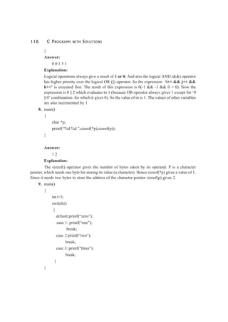 116 C PROGRAMS WITH SOLUTIONS
}
Answer:
0 0 1 3 1
Explanation:
Logical operations always give a result of 1 or 0. And also the logical AND (&&) operator
has higher priority over the logical OR (||) operator. So the expression ‘i++ && j++ &&
k++’ is executed first. The result of this expression is 0(-1 && -1 && 0 = 0). Now the
expression is 0 || 2 which evaluates to 1 (because OR operator always gives 1 except for ‘0
|| 0’ combination- for which it gives 0). So the value of m is 1. The values of other variables
are also incremented by 1.
8. main()
{
char *p;
printf(“%d %d ”,sizeof(*p),sizeof(p));
}
Answer:
1 2
Explanation:
The sizeof() operator gives the number of bytes taken by its operand. P is a character
pointer, which needs one byte for storing its value (a character). Hence sizeof(*p) gives a value of 1.
Since it needs two bytes to store the address of the character pointer sizeof(p) gives 2.
9. main()
{
int i=3;
switch(i)
{
default:printf(“zero”);
case 1: printf(“one”);
break;
case 2:printf(“two”);
break;
case 3: printf("three");
break;
}
}
 
