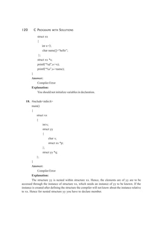 120 C PROGRAMS WITH SOLUTIONS
struct xx
{
int x=3;
char name[]=“hello”;
};
struct xx *s;
printf(“%d”,s->x);
printf(“%s”,s->name);
}
Answer:
Compiler Error
Explanation:
You should not initialize variables in declaration.
18. #include<stdio.h>
main()
{
struct xx
{
int x;
struct yy
{
char s;
struct xx *p;
};
struct yy *q;
};
}
Answer:
Compiler Error
Explanation:
The structure yy is nested within structure xx. Hence, the elements are of yy are to be
accessed through the instance of structure xx, which needs an instance of yy to be known. If the
instance is created after defining the structure the compiler will not know about the instance relative
to xx. Hence for nested structure yy you have to declare member.
 