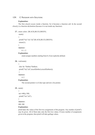 124 C PROGRAMS WITH SOLUTIONS
Explanation:
The first clrscr() occurs inside a function. So it becomes a function call. In the second
clrscr(); is a function declaration (because it is not inside any function).
27. enum colors {BLACK,BLUE,GREEN}
main()
{
printf(“%d..%d..%d”,BLACK,BLUE,GREEN);
return(1);
}
Answer:
0..1..2
Explanation:
enum assigns numbers starting from 0, if not explicitly defined.
28. void main()
{
char far *farther,*farthest;
printf(“%d..%d”,sizeof(farther),sizeof(farthest));
}
Answer:
4..2
Explanation:
The second pointer is of char type and not a far pointer.
29. main()
{
int i=400,j=300;
printf(“%d..%d”);
}
Answer:
400..300
Explanation:
printf takes the values of the first two assignments of the program. Any number of printf’s
may be given. All of them take only the first two values. If more number of assignments
given in the program, then printf will take garbage values.
 