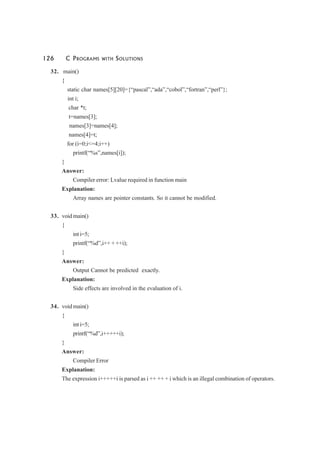 126 C PROGRAMS WITH SOLUTIONS
32. main()
{
static char names[5][20]={“pascal”,“ada”,“cobol”,“fortran”,“perl”};
int i;
char *t;
t=names[3];
names[3]=names[4];
names[4]=t;
for (i=0;i<=4;i++)
printf(“%s”,names[i]);
}
Answer:
Compiler error: Lvalue required in function main
Explanation:
Array names are pointer constants. So it cannot be modified.
33. void main()
{
int i=5;
printf(“%d”,i++ + ++i);
}
Answer:
Output Cannot be predicted exactly.
Explanation:
Side effects are involved in the evaluation of i.
34. void main()
{
int i=5;
printf(“%d”,i+++++i);
}
Answer:
Compiler Error
Explanation:
The expression i+++++i is parsed as i ++ ++ + i which is an illegal combination of operators.
 