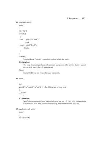C DEBUGGING 127
35. #include<stdio.h>
main()
{
inti=1,j=2;
switch(i)
{
case 1: printf(“GOOD”);
break;
case j: printf(“BAD”);
break;
}
}
Answer:
Compiler Error: Constant expression required in function main.
Explanation:
The case statement can have only constant expressions (this implies that we cannot
use variable names directly so an error).
Note:
Enumerated types can be used in case statements.
36. main()
{
int i;
printf(“%d”,scanf(“%d”,&i)); // value 10 is given as input here
}
Answer:
1
Explanation:
Scanf returns number of items successfully read and not 1/0. Here 10 is given as input
which should have been scanned successfully. So number of items read is 1.
37. #define f(g,g2) g##g2
main()
{
int var12=100;
 