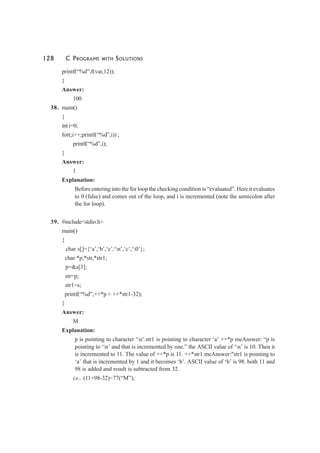 128 C PROGRAMS WITH SOLUTIONS
printf(“%d”,f(var,12));
}
Answer:
100
38. main()
{
int i=0;
for(;i++;printf(“%d”,i)) ;
printf(“%d”,i);
}
Answer:
1
Explanation:
Before entering into the for loop the checking condition is “evaluated”. Here it evaluates
to 0 (false) and comes out of the loop, and i is incremented (note the semicolon after
the for loop).
39. #include<stdio.h>
main()
{
char s[]={‘a’,‘b’,‘c’,‘n’,‘c’,‘0’};
char *p,*str,*str1;
p=&s[3];
str=p;
str1=s;
printf(“%d”,++*p + ++*str1-32);
}
Answer:
M
Explanation:
p is pointing to character ‘n’.str1 is pointing to character ‘a’ ++*p meAnswer: “p is
pointing to ‘n’ and that is incremented by one.” the ASCII value of ‘n’ is 10. Then it
is incremented to 11. The value of ++*p is 11. ++*str1 meAnswer:"str1 is pointing to
‘a’ that is incremented by 1 and it becomes ‘b’. ASCII value of ‘b’ is 98. both 11 and
98 is added and result is subtracted from 32.
i.e., (11+98-32)=77(“M”);
 