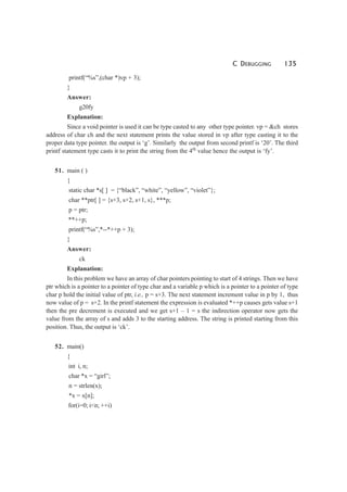 C DEBUGGING 135
printf(“%s”,(char *)vp + 3);
}
Answer:
g20fy
Explanation:
Since a void pointer is used it can be type casted to any other type pointer. vp = &ch stores
address of char ch and the next statement prints the value stored in vp after type casting it to the
proper data type pointer. the output is ‘g’. Similarly the output from second printf is ‘20’. The third
printf statement type casts it to print the string from the 4th
value hence the output is ‘fy’.
51. main ( )
{
static char *s[ ] = {“black”, “white”, “yellow”, “violet”};
char **ptr[ ] = {s+3, s+2, s+1, s}, ***p;
p = ptr;
**++p;
printf(“%s”,*--*++p + 3);
}
Answer:
ck
Explanation:
In this problem we have an array of char pointers pointing to start of 4 strings. Then we have
ptr which is a pointer to a pointer of type char and a variable p which is a pointer to a pointer of type
char p hold the initial value of ptr, i.e., p = s+3. The next statement increment value in p by 1, thus
now value of p = s+2. In the printf statement the expression is evaluated *++p causes gets value s+1
then the pre decrement is executed and we get s+1 – 1 = s the indirection operator now gets the
value from the array of s and adds 3 to the starting address. The string is printed starting from this
position. Thus, the output is ‘ck’.
52. main()
{
int i, n;
char *x = “girl”;
n = strlen(x);
*x = x[n];
for(i=0; i<n; ++i)
 