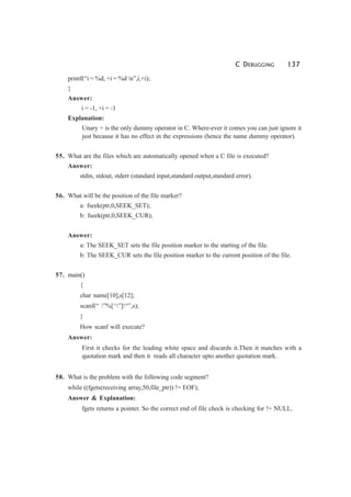 C DEBUGGING 137
printf(“i = %d, +i = %d n”,i,+i);
}
Answer:
i = -1, +i = -1
Explanation:
Unary + is the only dummy operator in C. Where-ever it comes you can just ignore it
just because it has no effect in the expressions (hence the name dummy operator).
55. What are the files which are automatically opened when a C file is executed?
Answer:
stdin, stdout, stderr (standard input,standard output,standard error).
56. What will be the position of the file marker?
a: fseek(ptr,0,SEEK_SET);
b: fseek(ptr,0,SEEK_CUR);
Answer:
a: The SEEK_SET sets the file position marker to the starting of the file.
b: The SEEK_CUR sets the file position marker to the current position of the file.
57. main()
{
char name[10],s[12];
scanf(“ ”%[^”]“”,s);
}
How scanf will execute?
Answer:
First it checks for the leading white space and discards it.Then it matches with a
quotation mark and then it reads all character upto another quotation mark.
58. What is the problem with the following code segment?
while ((fgets(receiving array,50,file_ptr)) != EOF);
Answer & Explanation:
fgets returns a pointer. So the correct end of file check is checking for != NULL.
 