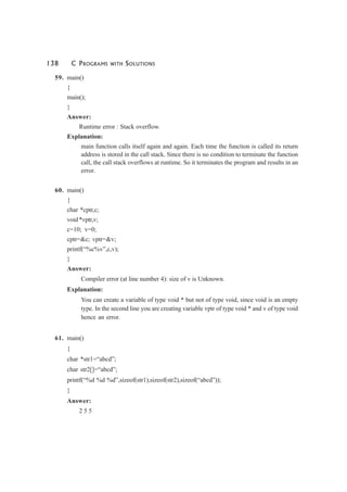 138 C PROGRAMS WITH SOLUTIONS
59. main()
{
main();
}
Answer:
Runtime error : Stack overflow.
Explanation:
main function calls itself again and again. Each time the function is called its return
address is stored in the call stack. Since there is no condition to terminate the function
call, the call stack overflows at runtime. So it terminates the program and results in an
error.
60. main()
{
char *cptr,c;
void *vptr,v;
c=10; v=0;
cptr=&c; vptr=&v;
printf(“%c%v”,c,v);
}
Answer:
Compiler error (at line number 4): size of v is Unknown.
Explanation:
You can create a variable of type void * but not of type void, since void is an empty
type. In the second line you are creating variable vptr of type void * and v of type void
hence an error.
61. main()
{
char *str1=“abcd”;
char str2[]=“abcd”;
printf(“%d %d %d”,sizeof(str1),sizeof(str2),sizeof(“abcd”));
}
Answer:
2 5 5
 