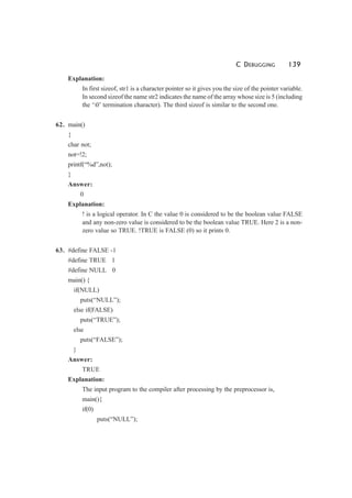 C DEBUGGING 139
Explanation:
In first sizeof, str1 is a character pointer so it gives you the size of the pointer variable.
In second sizeof the name str2 indicates the name of the array whose size is 5 (including
the ‘0’ termination character). The third sizeof is similar to the second one.
62. main()
{
char not;
not=!2;
printf(“%d”,not);
}
Answer:
0
Explanation:
! is a logical operator. In C the value 0 is considered to be the boolean value FALSE
and any non-zero value is considered to be the boolean value TRUE. Here 2 is a non-
zero value so TRUE. !TRUE is FALSE (0) so it prints 0.
63. #define FALSE -1
#define TRUE 1
#define NULL 0
main() {
if(NULL)
puts(“NULL”);
else if(FALSE)
puts(“TRUE”);
else
puts(“FALSE”);
}
Answer:
TRUE
Explanation:
The input program to the compiler after processing by the preprocessor is,
main(){
if(0)
puts(“NULL”);
 