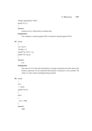 C DEBUGGING 149
while((i=fgetch(ptr))!=EOF)
printf(“%c”,i);
}
Answer:
contents of zzz.c followed by an infinite loop.
Explanation:
The condition is checked against EOF, it should be checked against NULL.
83. main()
{
int i =0;j=0;
if(i && j++)
printf(“%d..%d”,i++,j);
printf(“%d..%d,i,j);
}
Answer:
0..0
Explanation:
The value of i is 0. Since this information is enough to determine the truth value of the
boolean expression. So the statement following the if statement is not executed. The
values of i and j remain unchanged and get printed.
84. main()
{
int i;
i = abc();
printf(“%d”,i);
}
abc()
{
_AX = 1000;
}
Answer:
1000
 