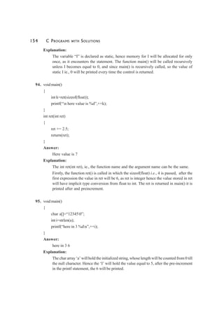 154 C PROGRAMS WITH SOLUTIONS
Explanation:
The variable “I” is declared as static, hence memory for I will be allocated for only
once, as it encounters the statement. The function main() will be called recursively
unless I becomes equal to 0, and since main() is recursively called, so the value of
static I ie., 0 will be printed every time the control is returned.
94. void main()
{
int k=ret(sizeof(float));
printf(“n here value is %d”,++k);
}
int ret(int ret)
{
ret += 2.5;
return(ret);
}
Answer:
Here value is 7
Explanation:
The int ret(int ret), ie., the function name and the argument name can be the same.
Firstly, the function ret() is called in which the sizeof(float) i.e., 4 is passed, after the
first expression the value in ret will be 6, as ret is integer hence the value stored in ret
will have implicit type conversion from float to int. The ret is returned in main() it is
printed after and preincrement.
95. void main()
{
char a[]=“123450”;
int i=strlen(a);
printf(“here in 3 %dn”,++i);
}
Answer:
here in 3 6
Explanation:
The char array ‘a’ will hold the initialized string, whose length will be counted from 0 till
the null character. Hence the ‘I’ will hold the value equal to 5, after the pre-increment
in the printf statement, the 6 will be printed.
 