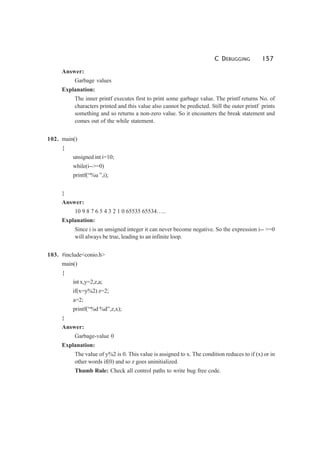 C DEBUGGING 157
Answer:
Garbage values
Explanation:
The inner printf executes first to print some garbage value. The printf returns No. of
characters printed and this value also cannot be predicted. Still the outer printf prints
something and so returns a non-zero value. So it encounters the break statement and
comes out of the while statement.
102. main()
{
unsigned int i=10;
while(i-->=0)
printf(“%u ”,i);
}
Answer:
10 9 8 7 6 5 4 3 2 1 0 65535 65534…..
Explanation:
Since i is an unsigned integer it can never become negative. So the expression i-- >=0
will always be true, leading to an infinite loop.
103. #include<conio.h>
main()
{
int x,y=2,z,a;
if(x=y%2) z=2;
a=2;
printf(“%d %d”,z,x);
}
Answer:
Garbage-value 0
Explanation:
The value of y%2 is 0. This value is assigned to x. The condition reduces to if (x) or in
other words if(0) and so z goes uninitialized.
Thumb Rule: Check all control paths to write bug free code.
 