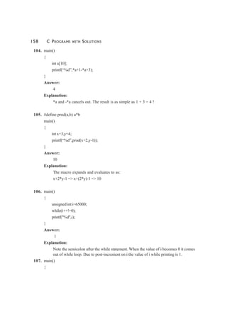 158 C PROGRAMS WITH SOLUTIONS
104. main()
{
int a[10];
printf(“%d”,*a+1-*a+3);
}
Answer:
4
Explanation:
*a and -*a cancels out. The result is as simple as 1 + 3 = 4 !
105. #define prod(a,b) a*b
main()
{
int x=3,y=4;
printf(“%d”,prod(x+2,y-1));
}
Answer:
10
Explanation:
The macro expands and evaluates to as:
x+2*y-1 => x+(2*y)-1 => 10
106. main()
{
unsigned int i=65000;
while(i++!=0);
printf("%d",i);
}
Answer:
1
Explanation:
Note the semicolon after the while statement. When the value of i becomes 0 it comes
out of while loop. Due to post-increment on i the value of i while printing is 1.
107. main()
{
 