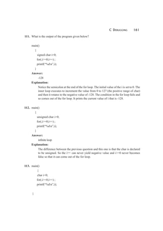 C DEBUGGING 161
111. What is the output of the program given below?
main()
{
signed char i=0;
for(;i>=0;i++) ;
printf(“%dn”,i);
}
Answer:
-128
Explanation:
Notice the semicolon at the end of the for loop. The initial value of the i is set to 0. The
inner loop executes to increment the value from 0 to 127 (the positive range of char)
and then it rotates to the negative value of -128. The condition in the for loop fails and
so comes out of the for loop. It prints the current value of i that is -128.
112. main()
{
unsigned char i=0;
for(;i>=0;i++) ;
printf(“%dn”,i);
}
Answer:
infiniteloop
Explanation:
The difference between the previous question and this one is that the char is declared
to be unsigned. So the i++ can never yield negative value and i>=0 never becomes
false so that it can come out of the for loop.
113. main()
{
char i=0;
for(;i>=0;i++) ;
printf(“%dn”,i);
}
 
