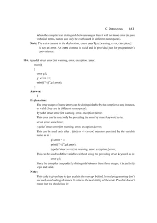 C DEBUGGING 163
When the compiler can distinguish between usages then it will not issue error (in pure
technical terms, names can only be overloaded in different namespaces).
Note: The extra comma in the declaration, enum errorType{warning, error, exception,}
is not an error. An extra comma is valid and is provided just for programmer’s
convenience.
116. typedef struct error{int warning, error, exception;}error;
main()
{
error g1;
g1.error =1;
printf(“%d”,g1.error);
}
Answer:
1
Explanation:
The three usages of name errors can be distinguishable by the compiler at any instance,
so valid (they are in different namespaces).
Typedef struct error{int warning, error, exception;}error;
This error can be used only by preceding the error by struct kayword as in:
struct error someError;
typedef struct error{int warning, error, exception;}error;
This can be used only after . (dot) or -> (arrow) operator preceded by the variable
name as in :
g1.error =1;
printf(“%d”,g1.error);
typedef struct error{int warning, error, exception;}error;
This can be used to define variables without using the preceding struct keyword as in:
error g1;
Since the compiler can perfectly distinguish between these three usages, it is perfectly
legal and valid.
Note:
This code is given here to just explain the concept behind. In real programming don’t
use such overloading of names. It reduces the readability of the code. Possible doesn’t
mean that we should use it!
 