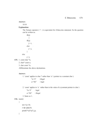 C DEBUGGING 171
Answer:
10 10
Explanation:
The Ternary operator ( ? : ) is equivalent for if-then-else statement. So the question
can be written as:
if(i,j)
{
if(i,j)
j = i;
else
j = j;
}
else
j = j;
135. 1. const char *a;
2. char* const a;
3. char const *a;
-Differentiate the above declarations.
Answer:
1. ‘const’ applies to char * rather than ‘a’ ( pointer to a constant char )
*a=‘F’ : illegal
a=“Hi” : legal
2. ‘const’ applies to ‘a’ rather than to the value of a (constant pointer to char )
*a=‘F’ : legal
a=“Hi” : illegal
3. Same as 1.
136. main()
{
inti=5,j=10;
i=i&=j&&10;
printf(“%d %d”,i,j);
}
 
