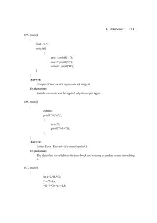 C DEBUGGING 173
139. main()
{
float i=1.5;
switch(i)
{
case 1: printf(“1”);
case 2: printf(“2”);
default : printf(“0”);
}
}
Answer:
Compiler Error: switch expression not integral
Explanation:
Switch statements can be applied only to integral types.
140. main()
{
extern i;
printf(“%dn”,i);
{
int i=20;
printf(“%dn”,i);
}
}
Answer:
Linker Error : Unresolved external symbol i
Explanation:
The identifier i is available in the inner block and so using extern has no use in resolving
it.
141. main()
{
int a=2,*f1,*f2;
f1=f2=&a;
*f2+=*f2+=a+=2.5;
 