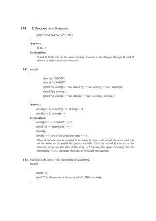 174 C PROGRAMS WITH SOLUTIONS
printf(“n%d %d %d”,a,*f1,*f2);
}
Answer:
16 16 16
Explanation:
f1 and f2 both refer to the same memory location a. So changes through f1 and f2
ultimately affects only the value of a.
142. main()
{
char *p=“GOOD”;
char a[ ]=“GOOD”;
printf(“n sizeof(p) = %d, sizeof(*p) = %d, strlen(p) = %d”, sizeof(p),
sizeof(*p), strlen(p));
printf(“n sizeof(a) = %d, strlen(a) = %d”, sizeof(a), strlen(a));
}
Answer:
sizeof(p) = 2, sizeof(*p) = 1, strlen(p) = 4
sizeof(a) = 5, strlen(a) = 4
Explanation:
sizeof(p) => sizeof(char*) => 2
sizeof(*p) => sizeof(char) => 1
Similarly,
sizeof(a) => size of the character array => 5
When sizeof operator is applied to an array it returns the sizeof the array and it is
not the same as the sizeof the pointer variable. Here the sizeof(a) where a is the
character array and the size of the array is 5 because the space necessary for the
terminating NULL character should also be taken into account.
143. #define DIM( array, type) sizeof(array)/sizeof(type)
main()
{
int arr[10];
printf(“The dimension of the array is %d”, DIM(arr, int));
}
 