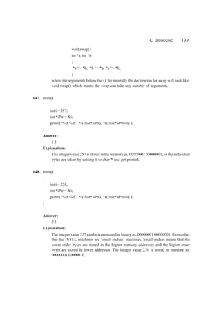 C DEBUGGING 177
void swap()
int *a, int *b
{
*a ^= *b, *b ^= *a, *a ^= *b;
}
where the arguments follow the (). So naturally the declaration for swap will look like,
void swap() which means the swap can take any number of arguments.
147. main()
{
int i = 257;
int *iPtr = &i;
printf(“%d %d”, *((char*)iPtr), *((char*)iPtr+1) );
}
Answer:
1 1
Explanation:
The integer value 257 is stored in the memory as, 00000001 00000001, so the individual
bytes are taken by casting it to char * and get printed.
148. main()
{
int i = 258;
int *iPtr = &i;
printf(“%d %d”, *((char*)iPtr), *((char*)iPtr+1) );
}
Answer:
2 1
Explanation:
The integer value 257 can be represented in binary as, 00000001 00000001. Remember
that the INTEL machines are ‘small-endian’ machines. Small-endian means that the
lower order bytes are stored in the higher memory addresses and the higher order
bytes are stored in lower addresses. The integer value 258 is stored in memory as:
00000001 00000010.
 