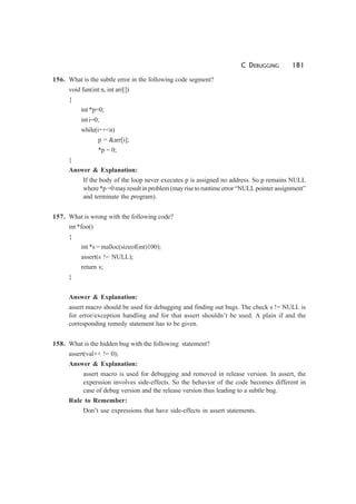 C DEBUGGING 181
156. What is the subtle error in the following code segment?
void fun(int n, int arr[])
{
int *p=0;
int i=0;
while(i++<n)
p = &arr[i];
*p = 0;
}
Answer & Explanation:
If the body of the loop never executes p is assigned no address. So p remains NULL
where *p =0 may result in problem (may rise to runtime error “NULL pointer assignment”
and terminate the program).
157. What is wrong with the following code?
int *foo()
{
int *s = malloc(sizeof(int)100);
assert(s != NULL);
return s;
}
Answer & Explanation:
assert macro should be used for debugging and finding out bugs. The check s != NULL is
for error/exception handling and for that assert shouldn’t be used. A plain if and the
corresponding remedy statement has to be given.
158. What is the hidden bug with the following statement?
assert(val++ != 0);
Answer & Explanation:
assert macro is used for debugging and removed in release version. In assert, the
experssion involves side-effects. So the behavior of the code becomes different in
case of debug version and the release version thus leading to a subtle bug.
Rule to Remember:
Don’t use expressions that have side-effects in assert statements.
 