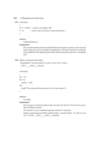 182 C PROGRAMS WITH SOLUTIONS
159. void main()
{
int *i = 0x400; // i points to the address 400
*i = 0; // set the value of memory location pointed by i;
}
Answer:
Undefined behavior
Explanation:
The second statement results in undefined behavior because it points to some location
whose value may not be available for modification. This type of pointer in which the
non-availability of the implementation of the referenced location is known as ‘incomplete
type’.
160. #define assert(cond) if(!(cond)) 
(fprintf(stderr, “assertion failed: %s, file %s, line %d n”,#cond,
__FILE__,__LINE__), abort())
void main()
{
int i = 10;
if(i==0)
assert(i < 100);
else
printf(“This statement becomes else for if in assert macro”);
}
Answer:
No output
Explanation:
The else part in which the printf is there becomes the else for if in the assert macro.
Hence nothing is printed.
The solution is to use conditional operator instead of if statement,
#define assert(cond) ((cond)?(0): (fprintf (stderr, “assertion failed:  %s, file %s, line
%d n”,#cond, __FILE__,__LINE__), abort()))
 