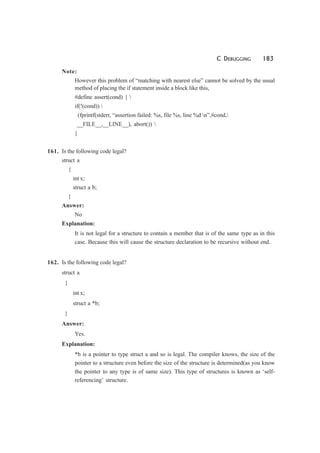 C DEBUGGING 183
Note:
However this problem of “matching with nearest else” cannot be solved by the usual
method of placing the if statement inside a block like this,
#define assert(cond) { 
if(!(cond)) 
(fprintf(stderr, “assertion failed: %s, file %s, line %d n”,#cond,
__FILE__,__LINE__), abort()) 
}
161. Is the following code legal?
struct a
{
int x;
struct a b;
}
Answer:
No
Explanation:
It is not legal for a structure to contain a member that is of the same type as in this
case. Because this will cause the structure declaration to be recursive without end.
162. Is the following code legal?
struct a
{
int x;
struct a *b;
}
Answer:
Yes.
Explanation:
*b is a pointer to type struct a and so is legal. The compiler knows, the size of the
pointer to a structure even before the size of the structure is determined(as you know
the pointer to any type is of same size). This type of structures is known as ‘self-
referencing’ structure.
 
