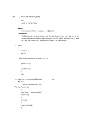 188 C PROGRAMS WITH SOLUTIONS
k++;
printf(“n %u %u ”,j,k);
}
Answer:
Compiler error: Cannot increment a void pointer
Explanation:
Void pointers are generic pointers and they can be used only when the type is not
known and as an intermediate address storage type. No pointer arithmetic can be done
on it and you cannot apply indirection operator (*) on void pointers.
175. main()
{
extern int i;
{ int i=20;
{
const volatile unsigned i=30; printf(“%d”,i);
}
printf(“%d”,i);
}
printf(“%d”,i);
}
int i;
176. printf can be implemented by using __________ list.
Answer:
Variable length argument lists
177. char *someFun()
{
char *temp = “string constant”;
return temp;
}
int main()
{
puts(someFun());
}
 