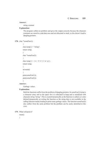 C DEBUGGING 189
Answer:
string constant
Explanation:
The program suffers no problem and gives the output correctly because the character
constants are stored in code/data area and not allocated in stack, so this doesn’t lead to
dangling pointers.
178. char *someFun1()
{
char temp[ ] = “string";
return temp;
}
char *someFun2()
{
char temp[ ] = {‘s’, ‘t’,‘r’,‘i’,‘n’,‘g’};
return temp;
}
int main()
{
puts(someFun1());
puts(someFun2());
}
Answer:
Garbage values.
Explanation:
Both the functions suffer from the problem of dangling pointers. In someFun1() temp is
a character array and so the space for it is allocated in heap and is initialized with
character string “string”. This is created dynamically as the function is called, so is also
deleted dynamically on exiting the function so the string data is not available in the
calling function main() leading to print some garbage values. The function someFun2()
also suffers from the same problem but the problem can be easily identified in this
case.
179. What will print it?
main()
{
 