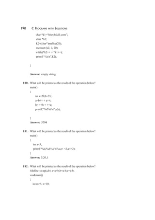 190 C PROGRAMS WITH SOLUTIONS
char *k1=“hitechskill.com”;
char *k2;
k2=(char*)malloc(20);
memset (k2, 0, 20);
while(*k2++ = *k1++);
printf(“%sn”,k2);
}
Answer: empty string.
180. What will be printed as the result of the operation below?
main()
{
int a=20,b=35;
a=b++ + a++;
b= ++b + ++a;
printf(“%d%dn”,a,b);
}
Answer: 5794
181. What will be printed as the result of the operation below?
main()
{
int a=5;
printf(?%d,%d,%dn?,a,a< <2,a>>2);
}
Answer: 5,20,1
182. What will be printed as the result of the operation below?
#define swap(a,b) a=a+b;b=a-b;a=a-b;
void main()
{
int m=5, n=10;
 