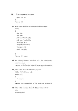 192 C PROGRAMS WITH SOLUTIONS
printf(“%s”,s1);
}
Answer: SC
185. What will be printed as the result of the operation below?
main()
{
char *ptr1;
char *ptr2;
ptr1=(char *)malloc(25);
ptr2=(char *)malloc(25);
strcpy(ptr1,“SC”);
strcpy(ptr2,“Systems”);
strcat(ptr1,ptr2);
printf(“%s”,ptr1);
}
Answer: SCSystems
186. The following variable is available in file1.c, who can access it?:
static int average;
Answer: All the functions in the file1.c can access the variable.
187. What will be the result of the following code?
#define TRUE 0 // some code
while(TRUE)
{
// some code
}
Answer: This will not go into the loop as TRUE is defined as 0.
188. What will be printed as the result of the operation below?
int x;
int modifyvalue()
 