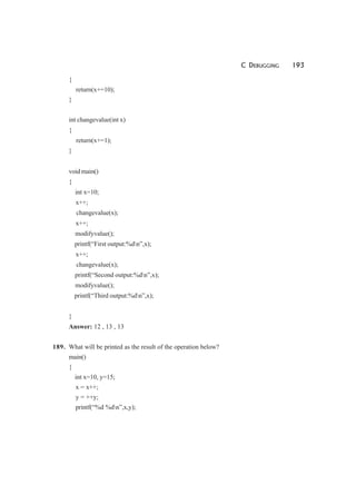 C DEBUGGING 193
{
return(x+=10);
}
int changevalue(int x)
{
return(x+=1);
}
void main()
{
int x=10;
x++;
changevalue(x);
x++;
modifyvalue();
printf(“First output:%dn”,x);
x++;
changevalue(x);
printf(“Second output:%dn”,x);
modifyvalue();
printf(“Third output:%dn”,x);
}
Answer: 12 , 13 , 13
189. What will be printed as the result of the operation below?
main()
{
int x=10, y=15;
x = x++;
y = ++y;
printf(“%d %dn”,x,y);
 