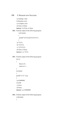 198 C PROGRAMS WITH SOLUTIONS
a) Garbage value
b) Runtime error
c) Compiler error
d) None of these
Answer: d) None of these
202. Find the output of the following program.
void main()
{
printf(“%%%%dr%%%%%”);
}
a) %%%
b) %%%%
c) %%%%%
d) None of these
Answer: a) %%%
203. Find the output of the following program.
int v()
{
float m=0;
return m++;
}
int main()
{
printf(“%.7f ”,v());
}
a) 0.0000000
b) 0.00
c) Error
d) None
Answer: a) 0.0000000
204. Find the output of the following program.
void main()
{
 