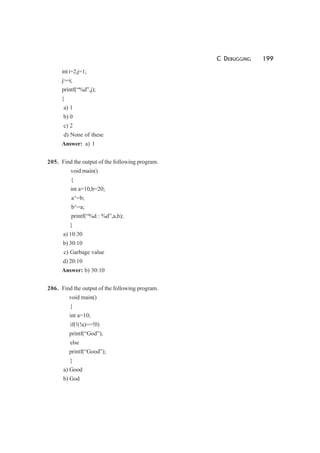 C DEBUGGING 199
inti=2,j=1;
j>=i;
printf(“%d”,j);
}
a) 1
b) 0
c) 2
d) None of these
Answer: a) 1
205. Find the output of the following program.
void main()
{
int a=10,b=20;
a^=b;
b^=a;
printf(“%d : %d”,a,b);
}
a) 10:30
b) 30:10
c) Garbage value
d) 20:10
Answer: b) 30:10
206. Find the output of the following program.
void main()
{
int a=10;
if(!(!a)==!0)
printf(“God”);
else
printf(“Good”);
}
a) Good
b) God
 