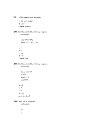 200 C PROGRAMS WITH SOLUTIONS
c) We can’t predict
d) Error
Answer: a) Good
207. Find the output of the following program.
void main()
{
int a=100,b=200;
printf(“%c”,a>b?‘a’:‘b’);
}
a) b
b) a
c) 200
d) 100
Answer: a) b
208. Find the output of the following program.
void main()
{
char a=65,b=97;
if(‘a>‘b’)
printf(“A”)
printf(“B”)
}
a) AB
b) A
c) B
d) Error
Answer: a) AB
209. What will be the output?
void main()
{
do
{
 