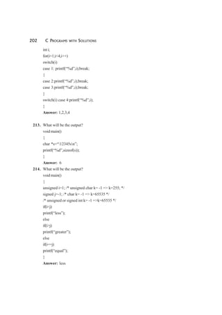 202 C PROGRAMS WITH SOLUTIONS
int i;
for(i=1;i<4,i++)
switch(i)
case 1: printf(“%d”,i);break;
{
case 2:printf(“%d”,i);break;
case 3:printf(“%d”,i);break;
}
switch(i) case 4:printf(“%d”,i);
}
Answer: 1,2,3,4
213. What will be the output?
void main()
{
char *s=“12345sn”;
printf(“%d”,sizeof(s));
}
Answer: 6
214. What will be the output?
void main()
{
unsigned i=1; /* unsigned char k= -1 => k=255; */
signed j=-1; /* char k= -1 => k=65535 */
/* unsigned or signed int k= -1 =>k=65535 */
if(i<j)
printf(“less”);
else
if(i>j)
printf(“greater”);
else
if(i==j)
printf(“equal”);
}
Answer: less
 