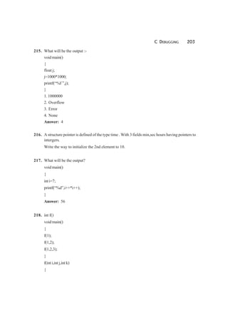 C DEBUGGING 203
215. What will be the output :-
void main()
{
float j;
j=1000*1000;
printf(“%f ”,j);
}
1. 1000000
2. Overflow
3. Error
4. None
Answer: 4
216. A structure pointer is defined of the type time . With 3 fields min,sec hours having pointers to
intergers.
Write the way to initialize the 2nd element to 10.
217. What will be the output?
void main()
{
int i=7;
printf(“%d”,i++*i++);
}
Answer: 56
218. int f()
void main()
{
f(1);
f(1,2);
f(1,2,3);
}
f(int i,int j,int k)
{
 