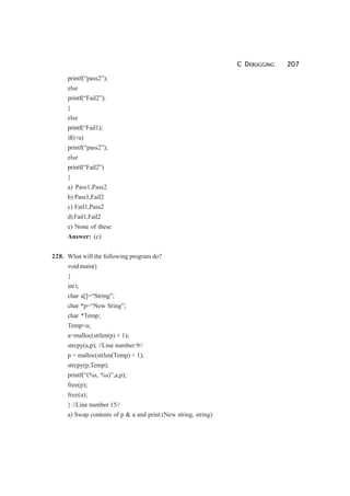 C DEBUGGING 207
printf(“pass2”);
else
printf(“Fail2”);
}
else
printf(“Fail1);
if(i<u)
printf(“pass2”);
else
printf(“Fail2”)
}
a) Pass1,Pass2
b) Pass1,Fail2
c) Fail1,Pass2
d)Fail1,Fail2
e) None of these
Answer: (c)
228. What will the following program do?
void main()
{
int i;
char a[]=“String”;
char *p=“New Sring”;
char *Temp;
Temp=a;
a=malloc(strlen(p) + 1);
strcpy(a,p); //Line number:9//
p = malloc(strlen(Temp) + 1);
strcpy(p,Temp);
printf(“(%s, %s)”,a,p);
free(p);
free(a);
} //Line number 15//
a) Swap contents of p & a and print:(New string, string)
 