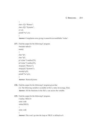 C DEBUGGING 211
{
char s1[]=“Ramco”;
char s2[]=“Systems”;
s1=s2;
printf(“%s”,s1);
}
Answer: Compilation error giving it cannot be an modifiable ‘lvalue’.
237. Find the output for the following C program.
#include<stdio.h>
main()
{
char *p1;
char *p2;
p1=(char *) malloc(25);
p2=(char *) malloc(25);
strcpy(p1,“Ramco”);
strcpy(p2,“Systems”);
strcat(p1,p2);
printf(“%s”,p1);
}
Answer: RamcoSystems
238. Find the output for the following C program given that
[1]. The following variable is available in file1.c static int average_float;
Answer: All the functions in the file1.c can access the variable.
239. Find the output for the following C program.
# define TRUE 0
some code
while(TRUE)
{
some code
}
Answer: This won’t go into the loop as TRUE is defined as 0.
 