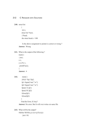 212 C PROGRAMS WITH SOLUTIONS
240. struct list
{
int x;
struct list *next;
}*head;
the struct head.x =100
Is the above assignment to pointer is correct or wrong ?
Answer: Wrong
241. What is the output of the following ?
main( )
{ int i;
i=1;
i=i+2*i++;
printf(%d,i);
}
Answer: 4
242. main( )
{FILE *fp1,*fp2;
fp1=fopen(“one”,“w”)
fp2=fopen(“one”,“w”)
fputc(‘A’,fp1)
fputc(‘B’,fp2)
fclose(fp1)
fclose(fp2)
}
Find the Error, If Any?
Answer: No error. But It will over writes on same file.
243. What will be the output?
#define MAN(x,y) (x)>(y)?(x):(y)
{int i=10;
 