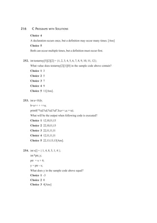 216 C PROGRAMS WITH SOLUTIONS
Choice 4
A declaration occurs once, but a definition may occur many times. [Ans]
Choice 5
Both can occur multiple times, but a definition must occur first.
252. int testarray[3][2][2] = {1, 2, 3, 4, 5, 6, 7, 8, 9, 10, 11, 12};
What value does testarray[2][1][0] in the sample code above contain?
Choice 1 3
Choice 2 5
Choice 3 7
Choice 4 9
Choice 5 11[Ans].
253. int a=10,b;
b=a++ + ++a;
printf(“%d,%d,%d,%d”,b,a++,a,++a);
What will be the output when following code is executed?
Choice 1 12,10,11,13
Choice 2 22,10,11,13
Choice 3 22,11,11,11
Choice 4 12,11,11,11
Choice 5 22,13,13,13[Ans].
254. int x[] = { 1, 4, 8, 5, 1, 4 };
int *ptr, y;
ptr = x + 4;
y = ptr - x;
What does y in the sample code above equal?
Choice 1 -3
Choice 2 0
Choice 3 4[Ans]
 