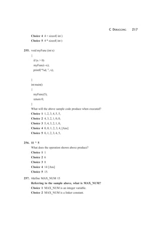 C DEBUGGING 217
Choice 4 4 + sizeof( int )
Choice 5 4 * sizeof( int )
255. void myFunc (int x)
{
if (x > 0)
myFunc(--x);
printf(“%d, ”, x);
}
int main()
{
myFunc(5);
return 0;
}
What will the above sample code produce when executed?
Choice 1 1, 2, 3, 4, 5, 5,
Choice 2 4, 3, 2, 1, 0, 0,
Choice 3 5, 4, 3, 2, 1, 0,
Choice 4 0, 0, 1, 2, 3, 4, [Ans]
Choice 5 0, 1, 2, 3, 4, 5,
256. 11 ^ 5
What does the operation shown above produce?
Choice 1 1
Choice 2 6
Choice 3 8
Choice 4 14 [Ans]
Choice 5 15.
257. #define MAX_NUM 15
Referring to the sample above, what is MAX_NUM?
Choice 1 MAX_NUM is an integer variable.
Choice 2 MAX_NUM is a linker constant.
 