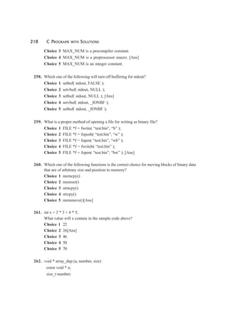 218 C PROGRAMS WITH SOLUTIONS
Choice 3 MAX_NUM is a precompiler constant.
Choice 4 MAX_NUM is a preprocessor macro. [Ans]
Choice 5 MAX_NUM is an integer constant.
258. Which one of the following will turn off buffering for stdout?
Choice 1 setbuf( stdout, FALSE );
Choice 2 setvbuf( stdout, NULL );
Choice 3 setbuf( stdout, NULL ); [Ans]
Choice 4 setvbuf( stdout, _IONBF );
Choice 5 setbuf( stdout, _IONBF );
259. What is a proper method of opening a file for writing as binary file?
Choice 1 FILE *f = fwrite( “test.bin”, “b” );
Choice 2 FILE *f = fopenb( “test.bin”, “w” );
Choice 3 FILE *f = fopen( “test.bin”, “wb” );
Choice 4 FILE *f = fwriteb( “test.bin” );
Choice 5 FILE *f = fopen( “test.bin”, “bw” ); [Ans]
260. Which one of the following functions is the correct choice for moving blocks of binary data
that are of arbitrary size and position in memory?
Choice 1 memcpy()
Choice 2 memset()
Choice 3 strncpy()
Choice 4 strcpy()
Choice 5 memmove()[Ans]
261. int x = 2 * 3 + 4 * 5;
What value will x contain in the sample code above?
Choice 1 22
Choice 2 26[Ans]
Choice 3 46
Choice 4 50
Choice 5 70
262. void * array_dup (a, number, size)
const void * a;
size_t number;
 