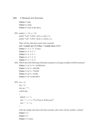 222 C PROGRAMS WITH SOLUTIONS
Choice 3 defg
Choice 4 cdefg
Choice 5 None of the above
271. double x = -3.5, y = 3.5;
printf( “%.0f : %.0fn”, ceil( x ), ceil( y ) );
printf( “%.0f : %.0fn”, floor( x ), floor( y ) );
What will the code above print when executed?
ceil =>rounds up 3.2=4 floor =>rounds down 3.2=3
Choice 1 -3 : 4 -4 : 3 [Ans]
Choice 2 -4 : 4 -3 : 3
Choice 3 -4 : 3 -4 : 3
Choice 4 -4 : 3 -3 : 4
Choice 5 -3 : 3 -4 : 4
272. Which one of the following will declare a pointer to an integer at address 0x200 in memory?
Choice 1 int *x; *x = 0x200;[Ans]
Choice 2 int *x = &0x200;
Choice 3 int *x = *0x200;
Choice 4 int *x = 0x200;
Choice 5 int *x( &0x200 );
273. int x = 5;
int y = 2;
char op = ‘*’;
switch (op)
{
default : x += 1;
case ‘+’ : x += y; /*It will go to all the cases*/
case ‘-’ : x -= y;
}
After the sample code above has been executed, what value will the variable x contain?
Choice 1 4
Choice 2 5
Choice 3 6 [Ans]
 