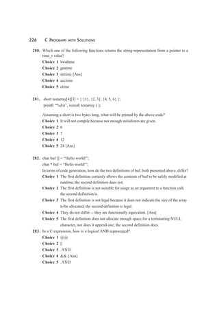 226 C PROGRAMS WITH SOLUTIONS
280. Which one of the following functions returns the string representation from a pointer to a
time_t value?
Choice 1 localtime
Choice 2 gmtime
Choice 3 strtime [Ans]
Choice 4 asctime
Choice 5 ctime
281. short testarray[4][3] = { {1}, {2, 3}, {4, 5, 6} };
printf( “%dn”, sizeof( testarray ) );
Assuming a short is two bytes long, what will be printed by the above code?
Choice 1 It will not compile because not enough initializers are given.
Choice 2 6
Choice 3 7
Choice 4 12
Choice 5 24 [Ans]
282. char buf [] = “Hello world!”;
char * buf = “Hello world!”;
In terms of code generation, how do the two definitions of buf, both presented above, differ?
Choice 1 The first definition certainly allows the contents of buf to be safely modified at
runtime; the second definition does not.
Choice 2 The first definition is not suitable for usage as an argument to a function call;
the second definition is.
Choice 3 The first definition is not legal because it does not indicate the size of the array
to be allocated; the second definition is legal.
Choice 4 They do not differ -- they are functionally equivalent. [Ans]
Choice 5 The first definition does not allocate enough space for a terminating NULL
character, nor does it append one; the second definition does.
283. In a C expression, how is a logical AND represented?
Choice 1 @@
Choice 2 ||
Choice 3 .AND.
Choice 4 && [Ans]
Choice 5 .AND
 