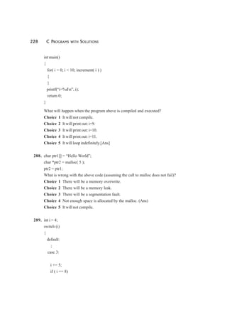 228 C PROGRAMS WITH SOLUTIONS
int main()
{
for( i = 0; i < 10; increment( i ) )
{
}
printf(“i=%dn”, i);
return 0;
}
What will happen when the program above is compiled and executed?
Choice 1 It will not compile.
Choice 2 It will print out: i=9.
Choice 3 It will print out: i=10.
Choice 4 It will print out: i=11.
Choice 5 It will loop indefinitely.[Ans]
288. char ptr1[] = “Hello World”;
char *ptr2 = malloc( 5 );
ptr2 = ptr1;
What is wrong with the above code (assuming the call to malloc does not fail)?
Choice 1 There will be a memory overwrite.
Choice 2 There will be a memory leak.
Choice 3 There will be a segmentation fault.
Choice 4 Not enough space is allocated by the malloc. (Ans)
Choice 5 It will not compile.
289. int i = 4;
switch (i)
{
default:
;
case 3:
i += 5;
if ( i == 8)
 