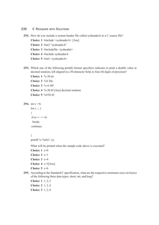 230 C PROGRAMS WITH SOLUTIONS
292. How do you include a system header file called sysheader.h in a C source file?
Choice 1 #include <sysheader.h> [Ans]
Choice 2 #incl “sysheader.h”
Choice 3 #includefile <sysheader>
Choice 4 #include sysheader.h
Choice 5 #incl <sysheader.h>
293. Which one of the following printf() format specifiers indicates to print a double value in
decimal notation, left aligned in a 30-character field, to four (4) digits of precision?
Choice 1 %-30.4e
Choice 2 %4.30e
Choice 3 %-4.30f
Choice 4 %-30.4f [Ans] decimal notation
Choice 5 %#30.4f
294. int x = 0;
for ( ; ; )
{
if (x++ == 4)
break;
continue;
}
printf(“x=%dn”, x);
What will be printed when the sample code above is executed?
Choice 1 x=0
Choice 2 x=1
Choice 3 x=4
Choice 4 x=5[Ans]
Choice 5 x=6
295. According to the Standard C specification, what are the respective minimum sizes (in bytes)
of the following three data types: short; int; and long?
Choice 1 1, 2, 2
Choice 2 1, 2, 4
Choice 3 1, 2, 8
 