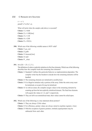 232 C PROGRAMS WITH SOLUTIONS
z = x / i;
printf(“z=%.2fn”, z);
What will print when the sample code above is executed?
Choice 1 z=0.00
Choice 2 z=1.00[Ans]
Choice 3 z=1.50
Choice 4 z=2.00
Choice 5 z=NULL
300. Which one of the following variable names is NOT valid?
Choice 1 go_cart
Choice 2 go4it
Choice 3 4season[Ans]
Choice 4 run4
Choice 5 _what
301. int a [8] = { 0, 1, 2, 3 };
The definition of a above explicitly initializes its first four elements. Which one of the following
describes how the compiler treats the remaining four elements?
Choice 1 Standard C defines this particular behavior as implementation-dependent. The
compiler writer has the freedom to decide how the remaining elements will be
handled.
Choice 2 The remaining elements are initialized to zero(0).[Ans]
Choice 3 It is illegal to initialize only a portion of the array. Either the entire array must
be initialized, or no part of it may be initialized.
Choice 4 As with an enum, the compiler assigns values to the remaining elements by
counting up from the last explicitly initialized element. The final four elements
will acquire the values 4, 5, 6, and 7, respectively.
Choice 5 They are left in an uninitialized state; their values cannot be relied upon.
302. Which one of the following is a true statement about pointers?
Choice 1 They are always 32-bit values.
Choice 2 For efficiency, pointer values are always stored in machine registers. (Ans)
Choice 3 With the exception of generic pointers, similarly typed pointers may be
subtracted from each other.
 