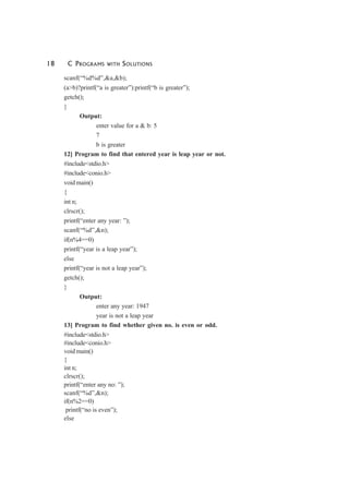 18 C PROGRAMS WITH SOLUTIONS
scanf(“%d%d”,&a,&b);
(a>b)?printf(“a is greater”):printf(“b is greater”);
getch();
}
Output:
enter value for a & b: 5
7
b is greater
12] Program to find that entered year is leap year or not.
#include<stdio.h>
#include<conio.h>
void main()
{
int n;
clrscr();
printf(“enter any year: ”);
scanf(“%d”,&n);
if(n%4==0)
printf(“year is a leap year”);
else
printf(“year is not a leap year”);
getch();
}
Output:
enter any year: 1947
year is not a leap year
13] Program to find whether given no. is even or odd.
#include<stdio.h>
#include<conio.h>
void main()
{
int n;
clrscr();
printf(“enter any no: ”);
scanf(“%d”,&n);
if(n%2==0)
printf(“no is even”);
else
 